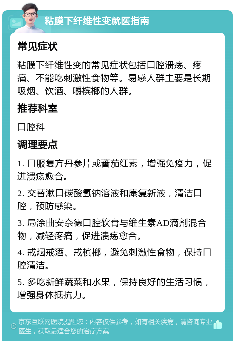 粘膜下纤维性变就医指南 常见症状 粘膜下纤维性变的常见症状包括口腔溃疡、疼痛、不能吃刺激性食物等。易感人群主要是长期吸烟、饮酒、嚼槟榔的人群。 推荐科室 口腔科 调理要点 1. 口服复方丹参片或蕃茄红素，增强免疫力，促进溃疡愈合。 2. 交替漱口碳酸氢钠溶液和康复新液，清洁口腔，预防感染。 3. 局涂曲安奈德口腔软膏与维生素AD滴剂混合物，减轻疼痛，促进溃疡愈合。 4. 戒烟戒酒、戒槟榔，避免刺激性食物，保持口腔清洁。 5. 多吃新鲜蔬菜和水果，保持良好的生活习惯，增强身体抵抗力。