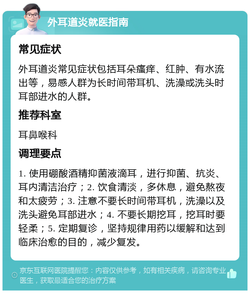 外耳道炎就医指南 常见症状 外耳道炎常见症状包括耳朵瘙痒、红肿、有水流出等，易感人群为长时间带耳机、洗澡或洗头时耳部进水的人群。 推荐科室 耳鼻喉科 调理要点 1. 使用硼酸酒精抑菌液滴耳，进行抑菌、抗炎、耳内清洁治疗；2. 饮食清淡，多休息，避免熬夜和太疲劳；3. 注意不要长时间带耳机，洗澡以及洗头避免耳部进水；4. 不要长期挖耳，挖耳时要轻柔；5. 定期复诊，坚持规律用药以缓解和达到临床治愈的目的，减少复发。