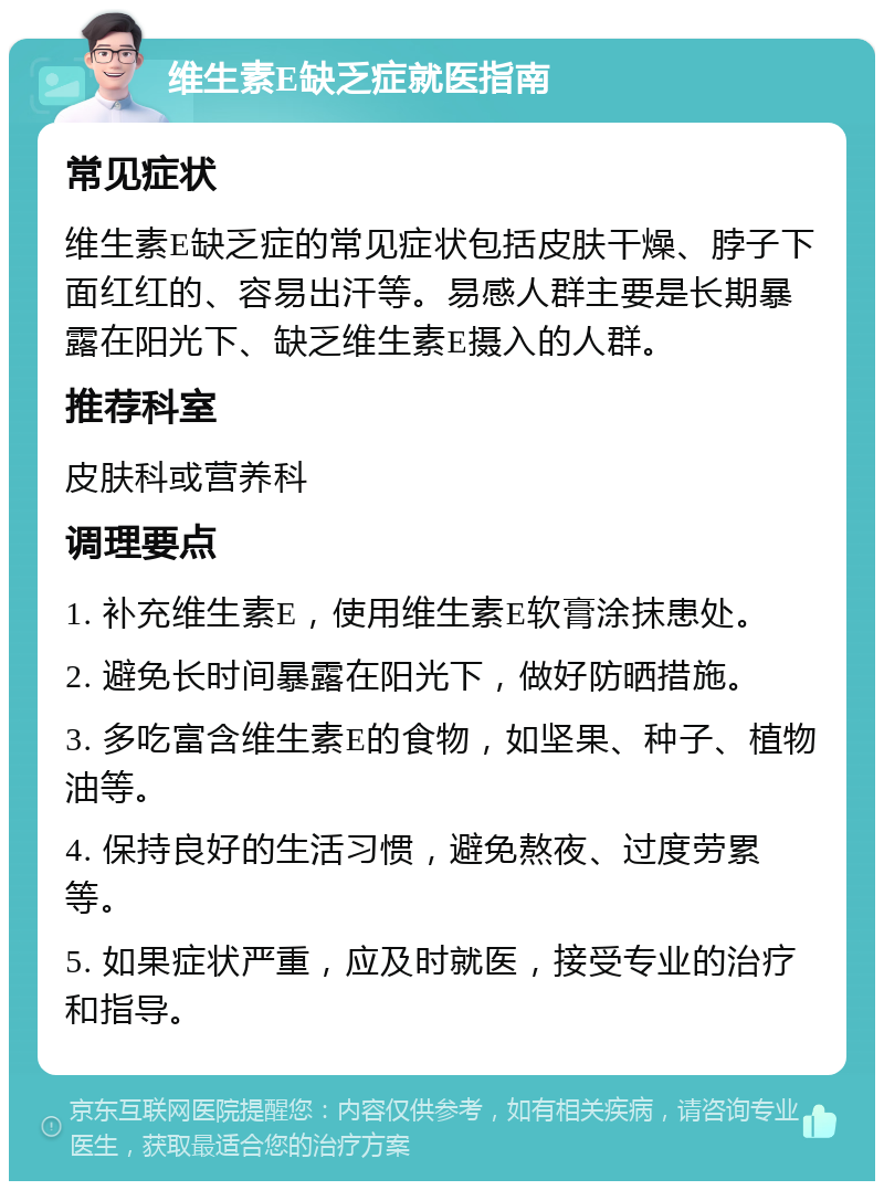 维生素E缺乏症就医指南 常见症状 维生素E缺乏症的常见症状包括皮肤干燥、脖子下面红红的、容易出汗等。易感人群主要是长期暴露在阳光下、缺乏维生素E摄入的人群。 推荐科室 皮肤科或营养科 调理要点 1. 补充维生素E，使用维生素E软膏涂抹患处。 2. 避免长时间暴露在阳光下，做好防晒措施。 3. 多吃富含维生素E的食物，如坚果、种子、植物油等。 4. 保持良好的生活习惯，避免熬夜、过度劳累等。 5. 如果症状严重，应及时就医，接受专业的治疗和指导。