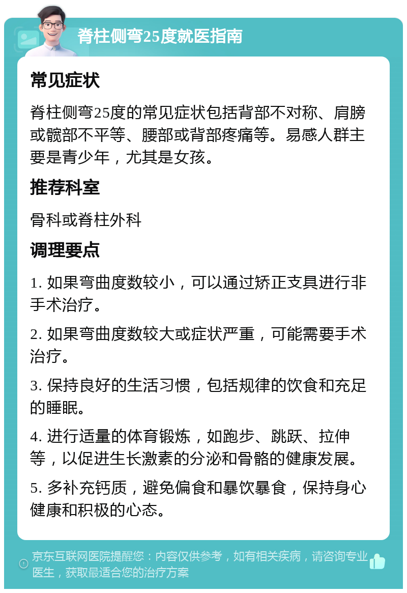 脊柱侧弯25度就医指南 常见症状 脊柱侧弯25度的常见症状包括背部不对称、肩膀或髋部不平等、腰部或背部疼痛等。易感人群主要是青少年，尤其是女孩。 推荐科室 骨科或脊柱外科 调理要点 1. 如果弯曲度数较小，可以通过矫正支具进行非手术治疗。 2. 如果弯曲度数较大或症状严重，可能需要手术治疗。 3. 保持良好的生活习惯，包括规律的饮食和充足的睡眠。 4. 进行适量的体育锻炼，如跑步、跳跃、拉伸等，以促进生长激素的分泌和骨骼的健康发展。 5. 多补充钙质，避免偏食和暴饮暴食，保持身心健康和积极的心态。