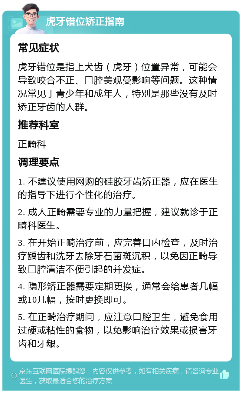 虎牙错位矫正指南 常见症状 虎牙错位是指上犬齿（虎牙）位置异常，可能会导致咬合不正、口腔美观受影响等问题。这种情况常见于青少年和成年人，特别是那些没有及时矫正牙齿的人群。 推荐科室 正畸科 调理要点 1. 不建议使用网购的硅胶牙齿矫正器，应在医生的指导下进行个性化的治疗。 2. 成人正畸需要专业的力量把握，建议就诊于正畸科医生。 3. 在开始正畸治疗前，应完善口内检查，及时治疗龋齿和洗牙去除牙石菌斑沉积，以免因正畸导致口腔清洁不便引起的并发症。 4. 隐形矫正器需要定期更换，通常会给患者几幅或10几幅，按时更换即可。 5. 在正畸治疗期间，应注意口腔卫生，避免食用过硬或粘性的食物，以免影响治疗效果或损害牙齿和牙龈。