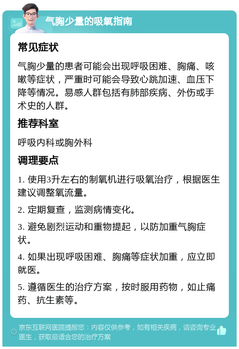 气胸少量的吸氧指南 常见症状 气胸少量的患者可能会出现呼吸困难、胸痛、咳嗽等症状，严重时可能会导致心跳加速、血压下降等情况。易感人群包括有肺部疾病、外伤或手术史的人群。 推荐科室 呼吸内科或胸外科 调理要点 1. 使用3升左右的制氧机进行吸氧治疗，根据医生建议调整氧流量。 2. 定期复查，监测病情变化。 3. 避免剧烈运动和重物提起，以防加重气胸症状。 4. 如果出现呼吸困难、胸痛等症状加重，应立即就医。 5. 遵循医生的治疗方案，按时服用药物，如止痛药、抗生素等。