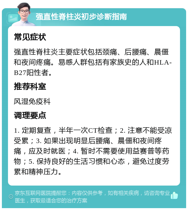 强直性脊柱炎初步诊断指南 常见症状 强直性脊柱炎主要症状包括颈痛、后腰痛、晨僵和夜间疼痛。易感人群包括有家族史的人和HLA-B27阳性者。 推荐科室 风湿免疫科 调理要点 1. 定期复查，半年一次CT检查；2. 注意不能受凉受累；3. 如果出现明显后腰痛、晨僵和夜间疼痛，应及时就医；4. 暂时不需要使用益赛普等药物；5. 保持良好的生活习惯和心态，避免过度劳累和精神压力。