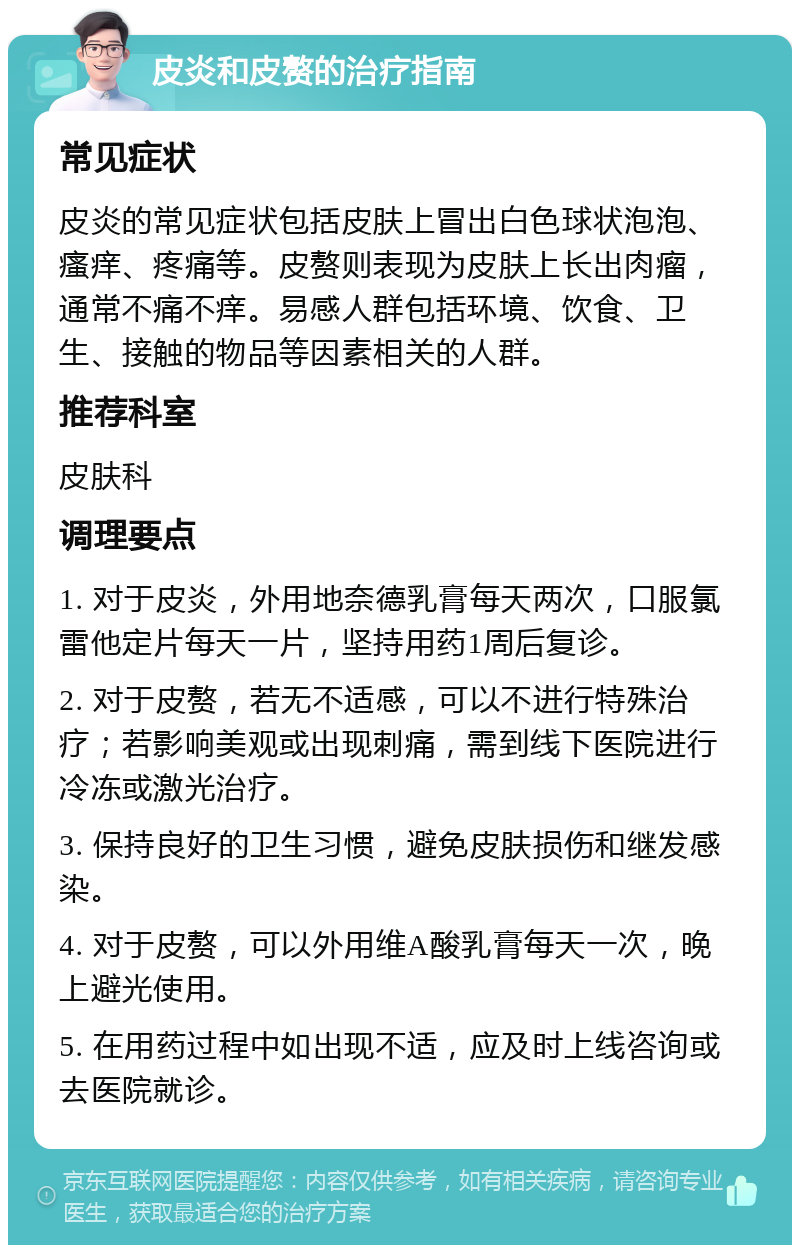 皮炎和皮赘的治疗指南 常见症状 皮炎的常见症状包括皮肤上冒出白色球状泡泡、瘙痒、疼痛等。皮赘则表现为皮肤上长出肉瘤，通常不痛不痒。易感人群包括环境、饮食、卫生、接触的物品等因素相关的人群。 推荐科室 皮肤科 调理要点 1. 对于皮炎，外用地奈德乳膏每天两次，口服氯雷他定片每天一片，坚持用药1周后复诊。 2. 对于皮赘，若无不适感，可以不进行特殊治疗；若影响美观或出现刺痛，需到线下医院进行冷冻或激光治疗。 3. 保持良好的卫生习惯，避免皮肤损伤和继发感染。 4. 对于皮赘，可以外用维A酸乳膏每天一次，晚上避光使用。 5. 在用药过程中如出现不适，应及时上线咨询或去医院就诊。