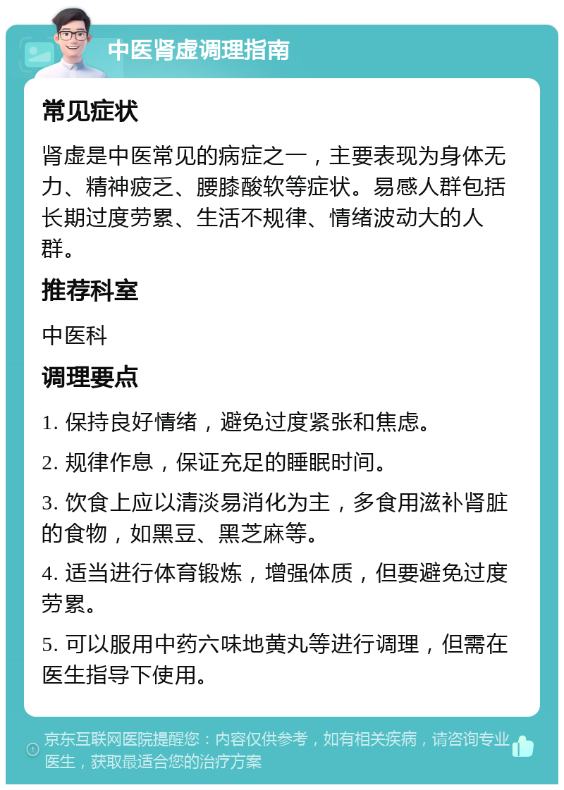 中医肾虚调理指南 常见症状 肾虚是中医常见的病症之一，主要表现为身体无力、精神疲乏、腰膝酸软等症状。易感人群包括长期过度劳累、生活不规律、情绪波动大的人群。 推荐科室 中医科 调理要点 1. 保持良好情绪，避免过度紧张和焦虑。 2. 规律作息，保证充足的睡眠时间。 3. 饮食上应以清淡易消化为主，多食用滋补肾脏的食物，如黑豆、黑芝麻等。 4. 适当进行体育锻炼，增强体质，但要避免过度劳累。 5. 可以服用中药六味地黄丸等进行调理，但需在医生指导下使用。