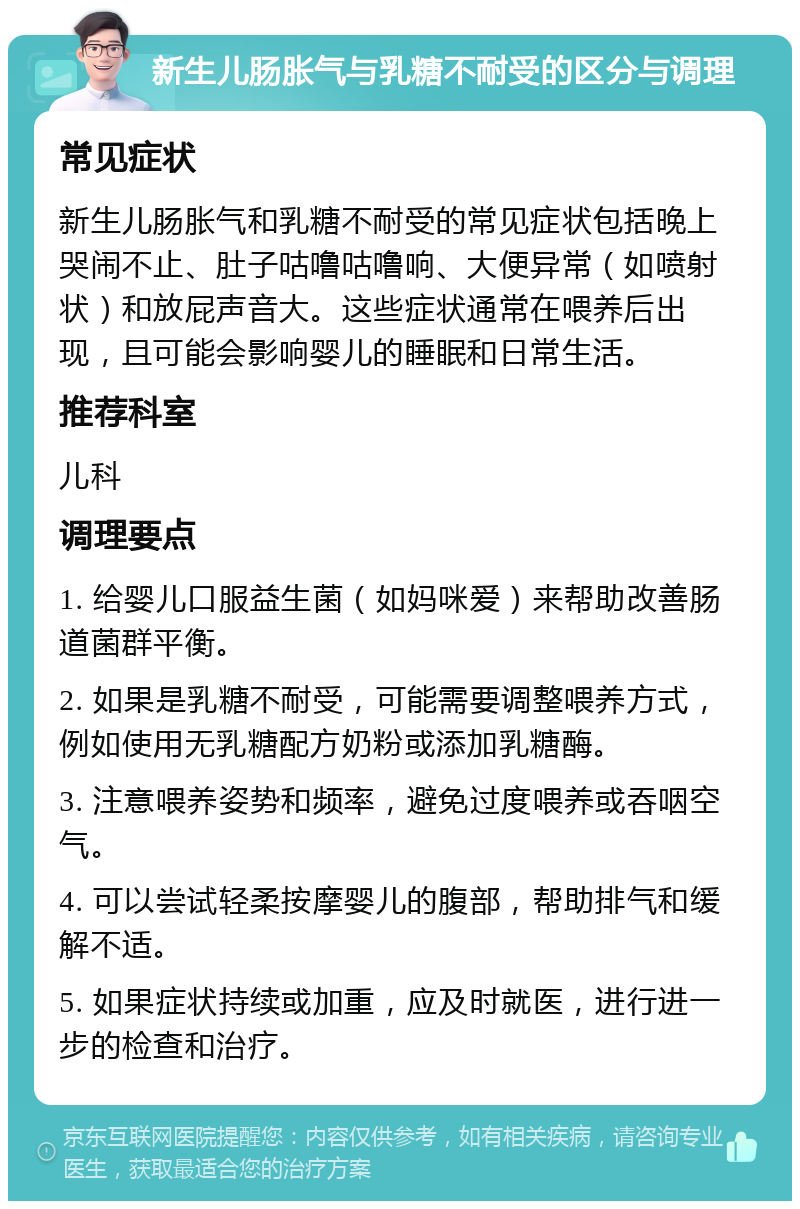 新生儿肠胀气与乳糖不耐受的区分与调理 常见症状 新生儿肠胀气和乳糖不耐受的常见症状包括晚上哭闹不止、肚子咕噜咕噜响、大便异常（如喷射状）和放屁声音大。这些症状通常在喂养后出现，且可能会影响婴儿的睡眠和日常生活。 推荐科室 儿科 调理要点 1. 给婴儿口服益生菌（如妈咪爱）来帮助改善肠道菌群平衡。 2. 如果是乳糖不耐受，可能需要调整喂养方式，例如使用无乳糖配方奶粉或添加乳糖酶。 3. 注意喂养姿势和频率，避免过度喂养或吞咽空气。 4. 可以尝试轻柔按摩婴儿的腹部，帮助排气和缓解不适。 5. 如果症状持续或加重，应及时就医，进行进一步的检查和治疗。