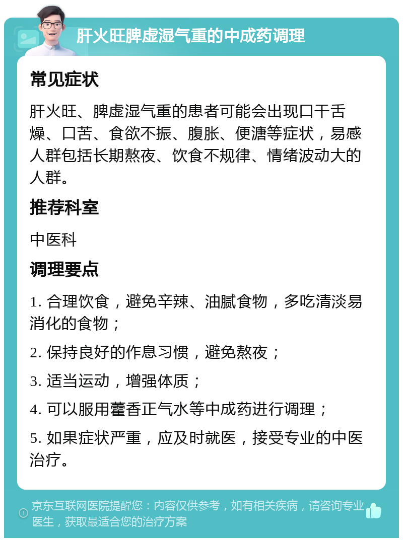 肝火旺脾虚湿气重的中成药调理 常见症状 肝火旺、脾虚湿气重的患者可能会出现口干舌燥、口苦、食欲不振、腹胀、便溏等症状，易感人群包括长期熬夜、饮食不规律、情绪波动大的人群。 推荐科室 中医科 调理要点 1. 合理饮食，避免辛辣、油腻食物，多吃清淡易消化的食物； 2. 保持良好的作息习惯，避免熬夜； 3. 适当运动，增强体质； 4. 可以服用藿香正气水等中成药进行调理； 5. 如果症状严重，应及时就医，接受专业的中医治疗。