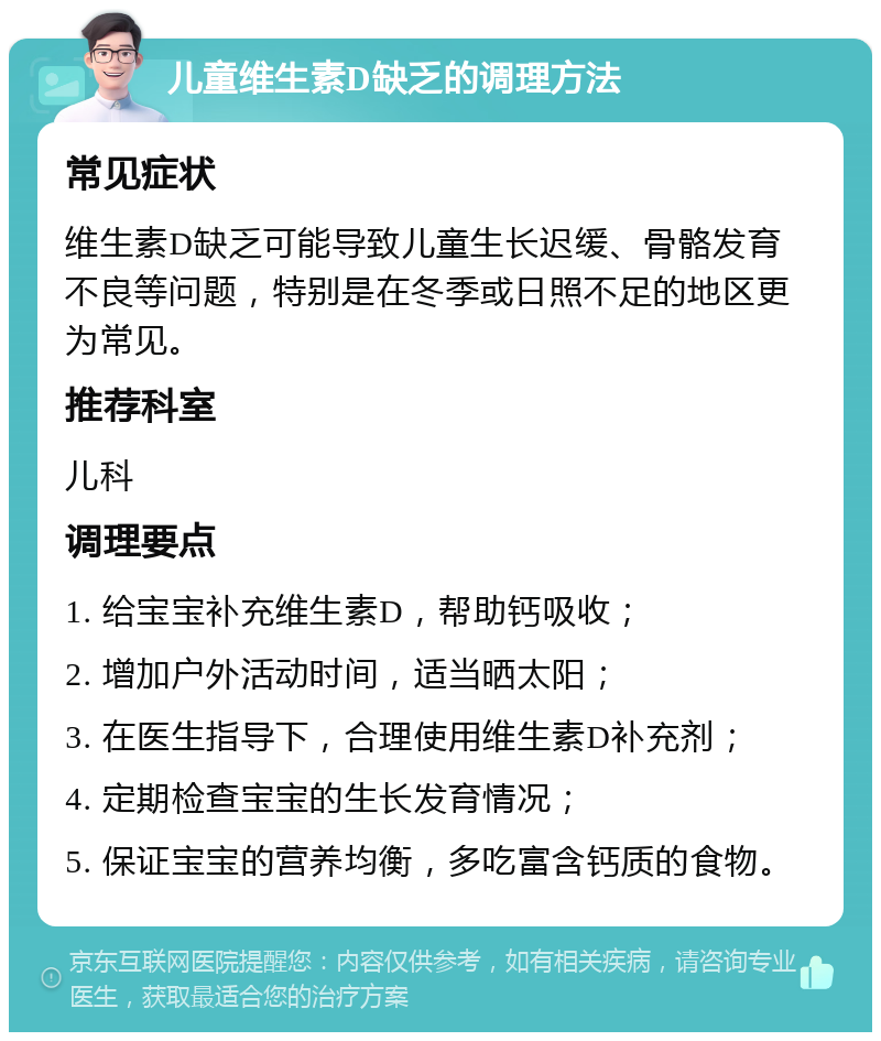 儿童维生素D缺乏的调理方法 常见症状 维生素D缺乏可能导致儿童生长迟缓、骨骼发育不良等问题，特别是在冬季或日照不足的地区更为常见。 推荐科室 儿科 调理要点 1. 给宝宝补充维生素D，帮助钙吸收； 2. 增加户外活动时间，适当晒太阳； 3. 在医生指导下，合理使用维生素D补充剂； 4. 定期检查宝宝的生长发育情况； 5. 保证宝宝的营养均衡，多吃富含钙质的食物。