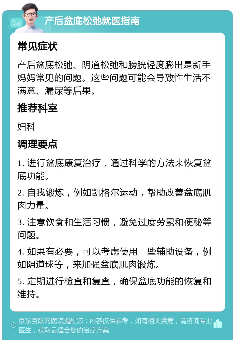 产后盆底松弛就医指南 常见症状 产后盆底松弛、阴道松弛和膀胱轻度膨出是新手妈妈常见的问题。这些问题可能会导致性生活不满意、漏尿等后果。 推荐科室 妇科 调理要点 1. 进行盆底康复治疗，通过科学的方法来恢复盆底功能。 2. 自我锻炼，例如凯格尔运动，帮助改善盆底肌肉力量。 3. 注意饮食和生活习惯，避免过度劳累和便秘等问题。 4. 如果有必要，可以考虑使用一些辅助设备，例如阴道球等，来加强盆底肌肉锻炼。 5. 定期进行检查和复查，确保盆底功能的恢复和维持。