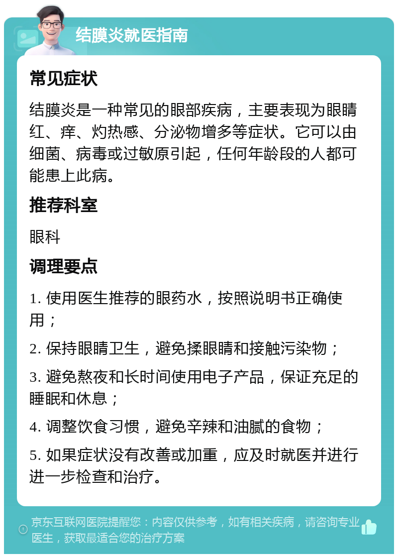 结膜炎就医指南 常见症状 结膜炎是一种常见的眼部疾病，主要表现为眼睛红、痒、灼热感、分泌物增多等症状。它可以由细菌、病毒或过敏原引起，任何年龄段的人都可能患上此病。 推荐科室 眼科 调理要点 1. 使用医生推荐的眼药水，按照说明书正确使用； 2. 保持眼睛卫生，避免揉眼睛和接触污染物； 3. 避免熬夜和长时间使用电子产品，保证充足的睡眠和休息； 4. 调整饮食习惯，避免辛辣和油腻的食物； 5. 如果症状没有改善或加重，应及时就医并进行进一步检查和治疗。