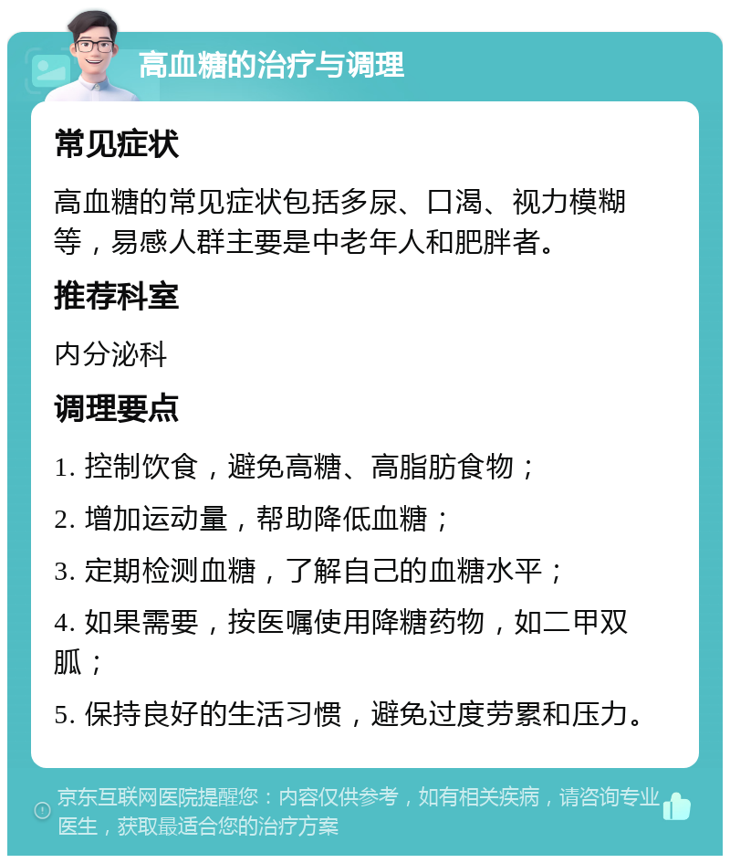 高血糖的治疗与调理 常见症状 高血糖的常见症状包括多尿、口渴、视力模糊等，易感人群主要是中老年人和肥胖者。 推荐科室 内分泌科 调理要点 1. 控制饮食，避免高糖、高脂肪食物； 2. 增加运动量，帮助降低血糖； 3. 定期检测血糖，了解自己的血糖水平； 4. 如果需要，按医嘱使用降糖药物，如二甲双胍； 5. 保持良好的生活习惯，避免过度劳累和压力。