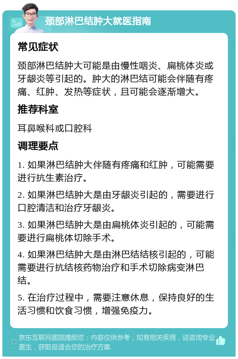 颈部淋巴结肿大就医指南 常见症状 颈部淋巴结肿大可能是由慢性咽炎、扁桃体炎或牙龈炎等引起的。肿大的淋巴结可能会伴随有疼痛、红肿、发热等症状，且可能会逐渐增大。 推荐科室 耳鼻喉科或口腔科 调理要点 1. 如果淋巴结肿大伴随有疼痛和红肿，可能需要进行抗生素治疗。 2. 如果淋巴结肿大是由牙龈炎引起的，需要进行口腔清洁和治疗牙龈炎。 3. 如果淋巴结肿大是由扁桃体炎引起的，可能需要进行扁桃体切除手术。 4. 如果淋巴结肿大是由淋巴结结核引起的，可能需要进行抗结核药物治疗和手术切除病变淋巴结。 5. 在治疗过程中，需要注意休息，保持良好的生活习惯和饮食习惯，增强免疫力。