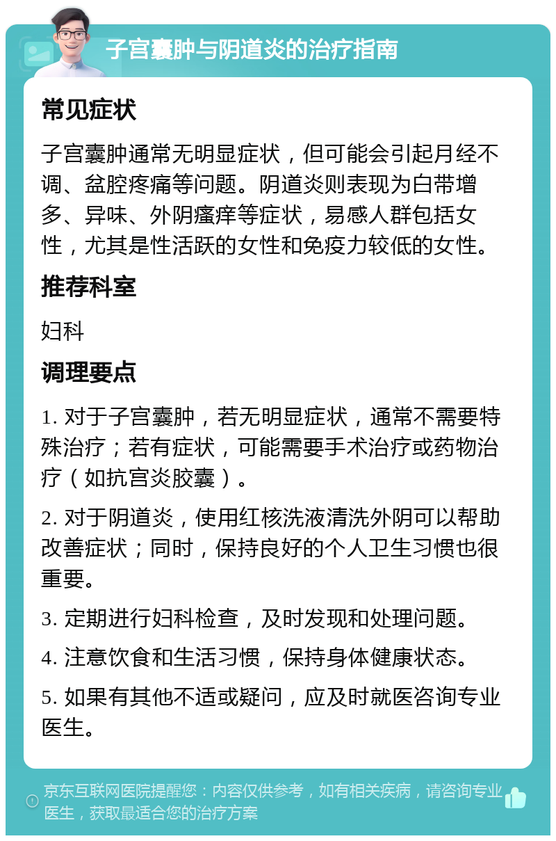 子宫囊肿与阴道炎的治疗指南 常见症状 子宫囊肿通常无明显症状，但可能会引起月经不调、盆腔疼痛等问题。阴道炎则表现为白带增多、异味、外阴瘙痒等症状，易感人群包括女性，尤其是性活跃的女性和免疫力较低的女性。 推荐科室 妇科 调理要点 1. 对于子宫囊肿，若无明显症状，通常不需要特殊治疗；若有症状，可能需要手术治疗或药物治疗（如抗宫炎胶囊）。 2. 对于阴道炎，使用红核洗液清洗外阴可以帮助改善症状；同时，保持良好的个人卫生习惯也很重要。 3. 定期进行妇科检查，及时发现和处理问题。 4. 注意饮食和生活习惯，保持身体健康状态。 5. 如果有其他不适或疑问，应及时就医咨询专业医生。