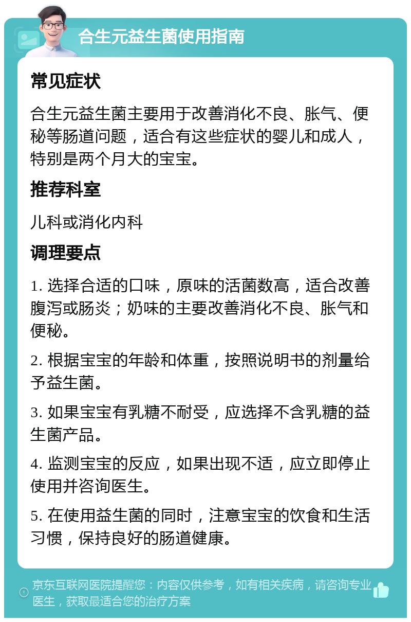 合生元益生菌使用指南 常见症状 合生元益生菌主要用于改善消化不良、胀气、便秘等肠道问题，适合有这些症状的婴儿和成人，特别是两个月大的宝宝。 推荐科室 儿科或消化内科 调理要点 1. 选择合适的口味，原味的活菌数高，适合改善腹泻或肠炎；奶味的主要改善消化不良、胀气和便秘。 2. 根据宝宝的年龄和体重，按照说明书的剂量给予益生菌。 3. 如果宝宝有乳糖不耐受，应选择不含乳糖的益生菌产品。 4. 监测宝宝的反应，如果出现不适，应立即停止使用并咨询医生。 5. 在使用益生菌的同时，注意宝宝的饮食和生活习惯，保持良好的肠道健康。