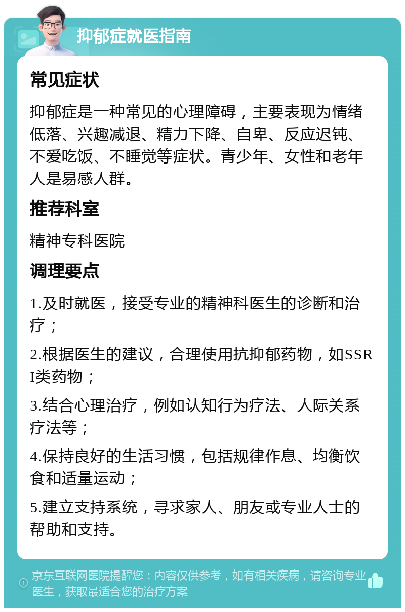 抑郁症就医指南 常见症状 抑郁症是一种常见的心理障碍，主要表现为情绪低落、兴趣减退、精力下降、自卑、反应迟钝、不爱吃饭、不睡觉等症状。青少年、女性和老年人是易感人群。 推荐科室 精神专科医院 调理要点 1.及时就医，接受专业的精神科医生的诊断和治疗； 2.根据医生的建议，合理使用抗抑郁药物，如SSRI类药物； 3.结合心理治疗，例如认知行为疗法、人际关系疗法等； 4.保持良好的生活习惯，包括规律作息、均衡饮食和适量运动； 5.建立支持系统，寻求家人、朋友或专业人士的帮助和支持。