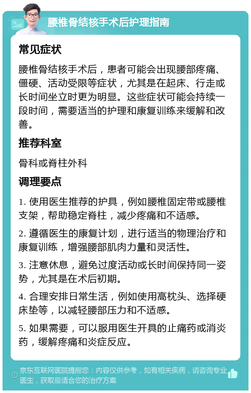 腰椎骨结核手术后护理指南 常见症状 腰椎骨结核手术后，患者可能会出现腰部疼痛、僵硬、活动受限等症状，尤其是在起床、行走或长时间坐立时更为明显。这些症状可能会持续一段时间，需要适当的护理和康复训练来缓解和改善。 推荐科室 骨科或脊柱外科 调理要点 1. 使用医生推荐的护具，例如腰椎固定带或腰椎支架，帮助稳定脊柱，减少疼痛和不适感。 2. 遵循医生的康复计划，进行适当的物理治疗和康复训练，增强腰部肌肉力量和灵活性。 3. 注意休息，避免过度活动或长时间保持同一姿势，尤其是在术后初期。 4. 合理安排日常生活，例如使用高枕头、选择硬床垫等，以减轻腰部压力和不适感。 5. 如果需要，可以服用医生开具的止痛药或消炎药，缓解疼痛和炎症反应。