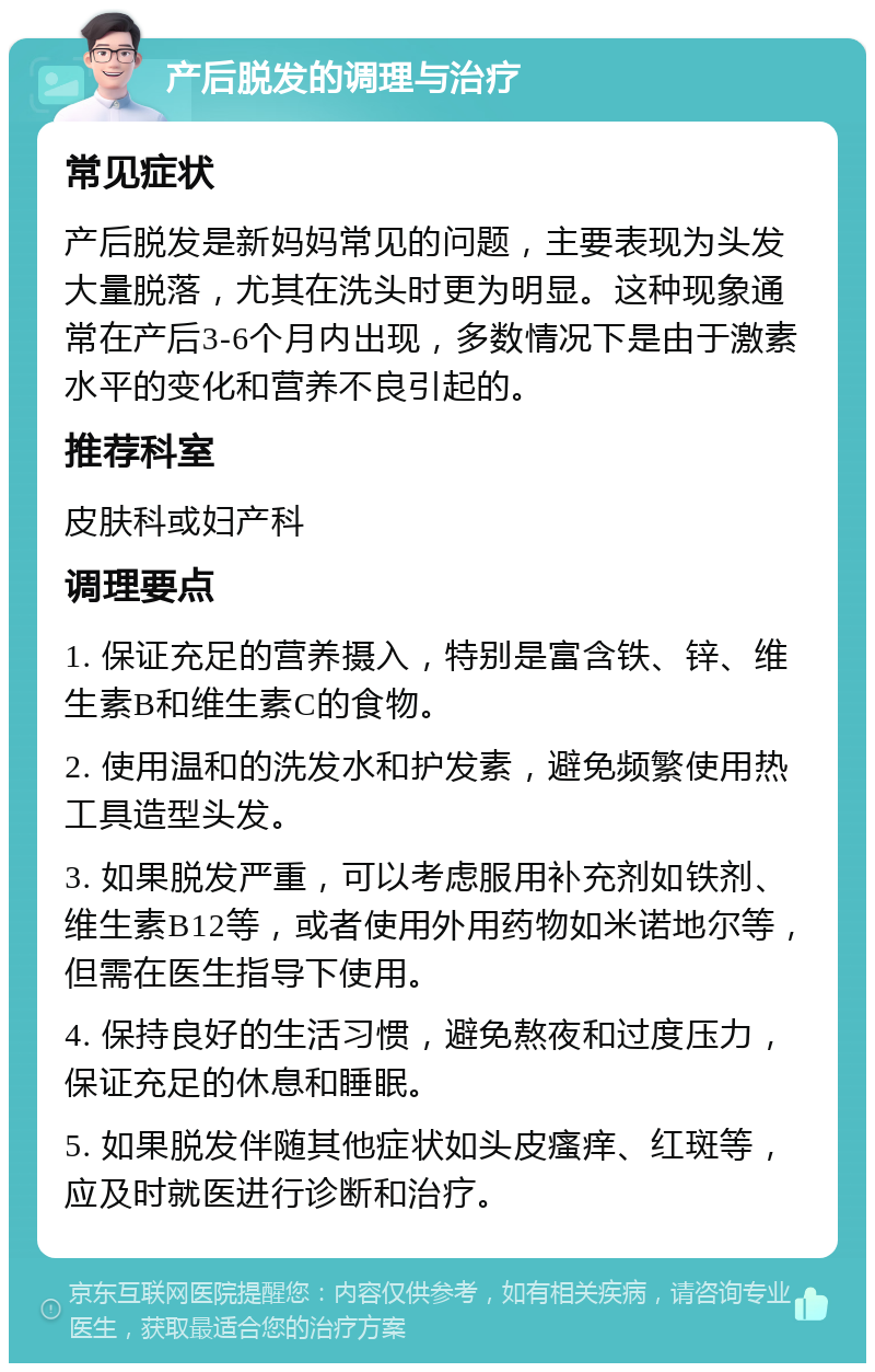 产后脱发的调理与治疗 常见症状 产后脱发是新妈妈常见的问题，主要表现为头发大量脱落，尤其在洗头时更为明显。这种现象通常在产后3-6个月内出现，多数情况下是由于激素水平的变化和营养不良引起的。 推荐科室 皮肤科或妇产科 调理要点 1. 保证充足的营养摄入，特别是富含铁、锌、维生素B和维生素C的食物。 2. 使用温和的洗发水和护发素，避免频繁使用热工具造型头发。 3. 如果脱发严重，可以考虑服用补充剂如铁剂、维生素B12等，或者使用外用药物如米诺地尔等，但需在医生指导下使用。 4. 保持良好的生活习惯，避免熬夜和过度压力，保证充足的休息和睡眠。 5. 如果脱发伴随其他症状如头皮瘙痒、红斑等，应及时就医进行诊断和治疗。