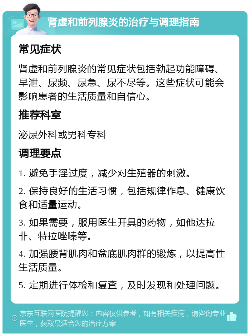 肾虚和前列腺炎的治疗与调理指南 常见症状 肾虚和前列腺炎的常见症状包括勃起功能障碍、早泄、尿频、尿急、尿不尽等。这些症状可能会影响患者的生活质量和自信心。 推荐科室 泌尿外科或男科专科 调理要点 1. 避免手淫过度，减少对生殖器的刺激。 2. 保持良好的生活习惯，包括规律作息、健康饮食和适量运动。 3. 如果需要，服用医生开具的药物，如他达拉非、特拉唑嗪等。 4. 加强腰背肌肉和盆底肌肉群的锻炼，以提高性生活质量。 5. 定期进行体检和复查，及时发现和处理问题。