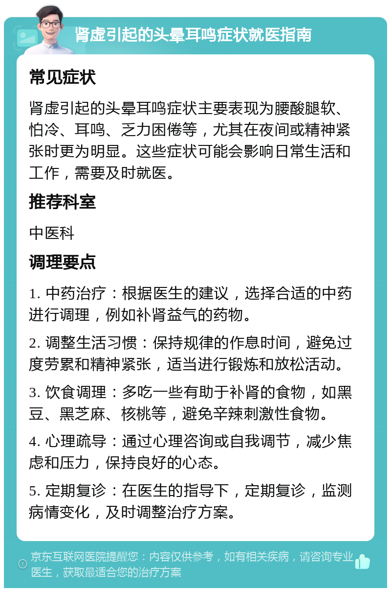 肾虚引起的头晕耳鸣症状就医指南 常见症状 肾虚引起的头晕耳鸣症状主要表现为腰酸腿软、怕冷、耳鸣、乏力困倦等，尤其在夜间或精神紧张时更为明显。这些症状可能会影响日常生活和工作，需要及时就医。 推荐科室 中医科 调理要点 1. 中药治疗：根据医生的建议，选择合适的中药进行调理，例如补肾益气的药物。 2. 调整生活习惯：保持规律的作息时间，避免过度劳累和精神紧张，适当进行锻炼和放松活动。 3. 饮食调理：多吃一些有助于补肾的食物，如黑豆、黑芝麻、核桃等，避免辛辣刺激性食物。 4. 心理疏导：通过心理咨询或自我调节，减少焦虑和压力，保持良好的心态。 5. 定期复诊：在医生的指导下，定期复诊，监测病情变化，及时调整治疗方案。