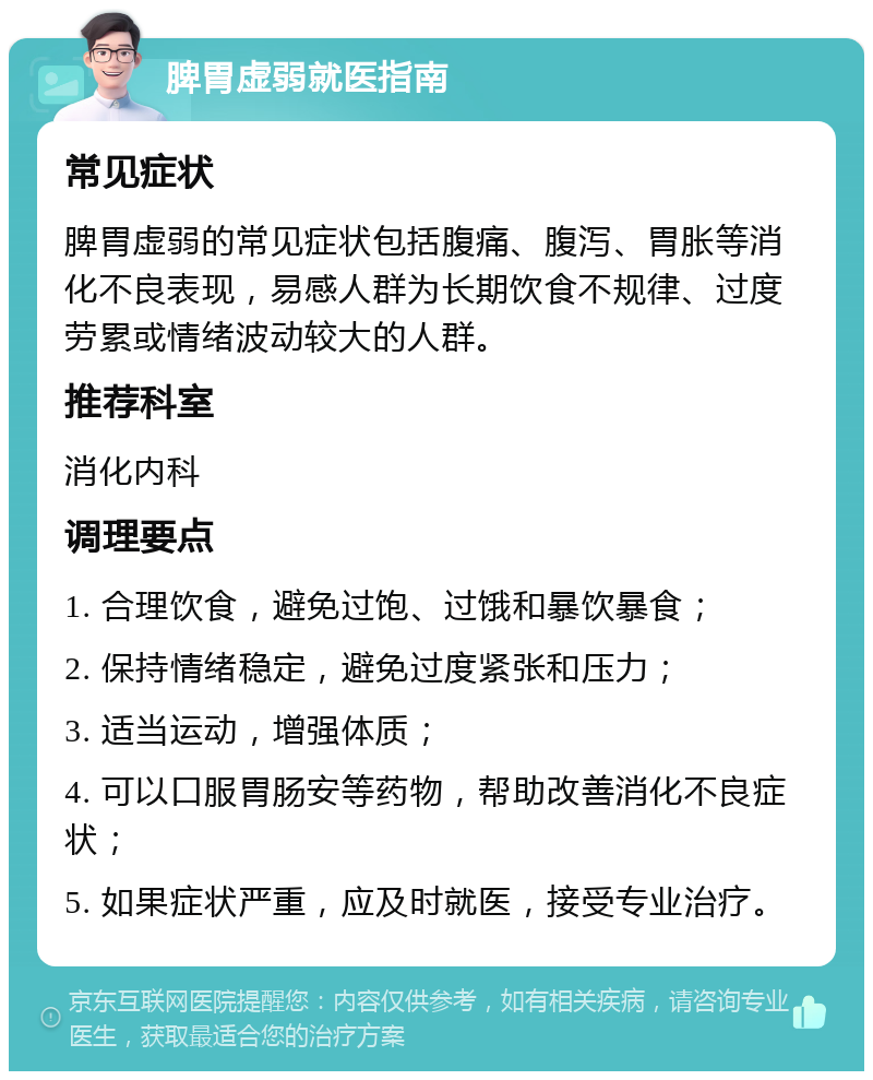 脾胃虚弱就医指南 常见症状 脾胃虚弱的常见症状包括腹痛、腹泻、胃胀等消化不良表现，易感人群为长期饮食不规律、过度劳累或情绪波动较大的人群。 推荐科室 消化内科 调理要点 1. 合理饮食，避免过饱、过饿和暴饮暴食； 2. 保持情绪稳定，避免过度紧张和压力； 3. 适当运动，增强体质； 4. 可以口服胃肠安等药物，帮助改善消化不良症状； 5. 如果症状严重，应及时就医，接受专业治疗。