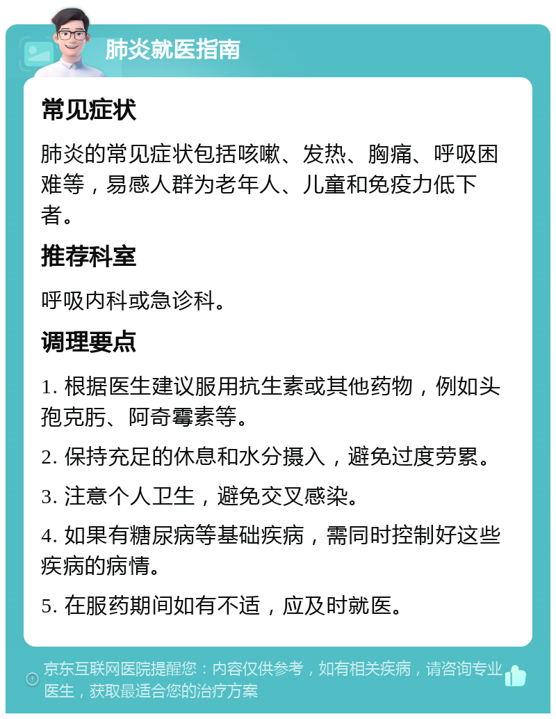 肺炎就医指南 常见症状 肺炎的常见症状包括咳嗽、发热、胸痛、呼吸困难等，易感人群为老年人、儿童和免疫力低下者。 推荐科室 呼吸内科或急诊科。 调理要点 1. 根据医生建议服用抗生素或其他药物，例如头孢克肟、阿奇霉素等。 2. 保持充足的休息和水分摄入，避免过度劳累。 3. 注意个人卫生，避免交叉感染。 4. 如果有糖尿病等基础疾病，需同时控制好这些疾病的病情。 5. 在服药期间如有不适，应及时就医。