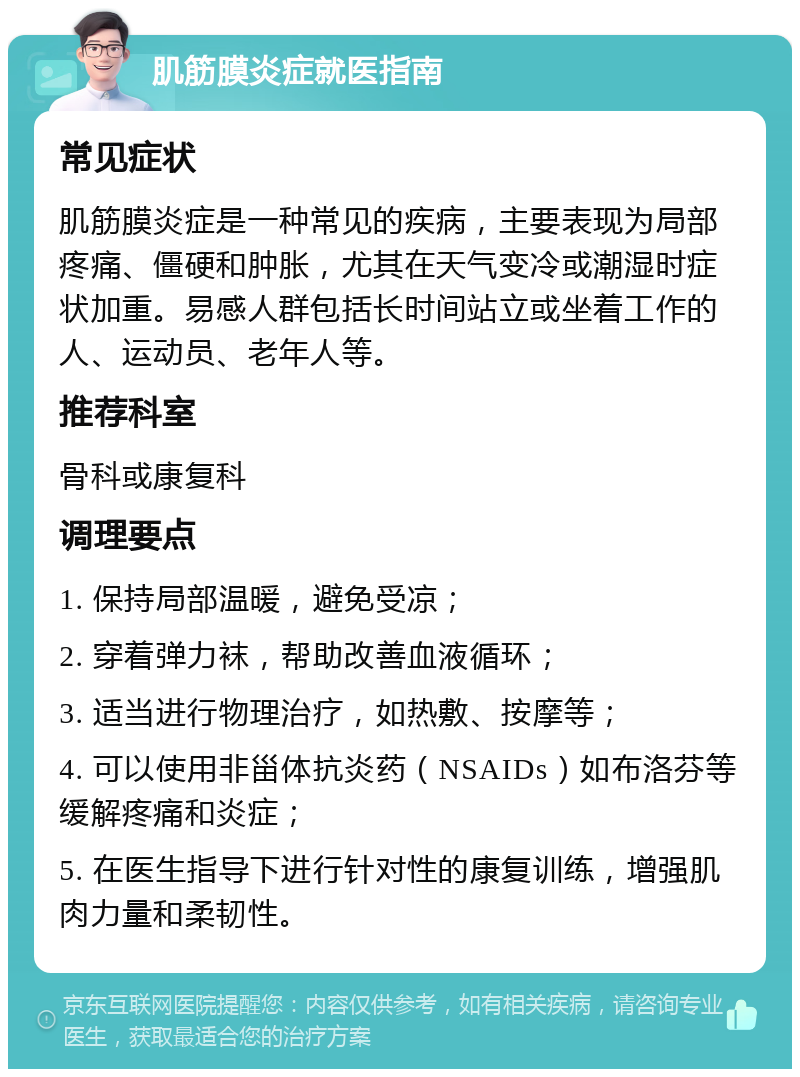 肌筋膜炎症就医指南 常见症状 肌筋膜炎症是一种常见的疾病，主要表现为局部疼痛、僵硬和肿胀，尤其在天气变冷或潮湿时症状加重。易感人群包括长时间站立或坐着工作的人、运动员、老年人等。 推荐科室 骨科或康复科 调理要点 1. 保持局部温暖，避免受凉； 2. 穿着弹力袜，帮助改善血液循环； 3. 适当进行物理治疗，如热敷、按摩等； 4. 可以使用非甾体抗炎药（NSAIDs）如布洛芬等缓解疼痛和炎症； 5. 在医生指导下进行针对性的康复训练，增强肌肉力量和柔韧性。