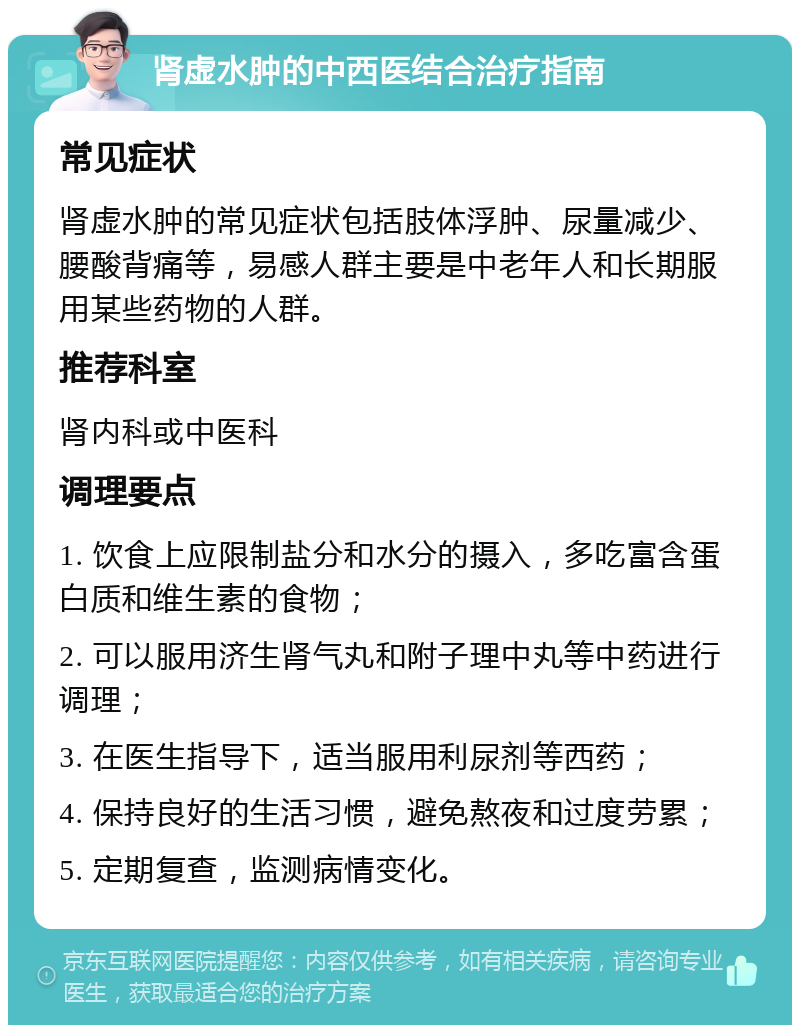 肾虚水肿的中西医结合治疗指南 常见症状 肾虚水肿的常见症状包括肢体浮肿、尿量减少、腰酸背痛等，易感人群主要是中老年人和长期服用某些药物的人群。 推荐科室 肾内科或中医科 调理要点 1. 饮食上应限制盐分和水分的摄入，多吃富含蛋白质和维生素的食物； 2. 可以服用济生肾气丸和附子理中丸等中药进行调理； 3. 在医生指导下，适当服用利尿剂等西药； 4. 保持良好的生活习惯，避免熬夜和过度劳累； 5. 定期复查，监测病情变化。