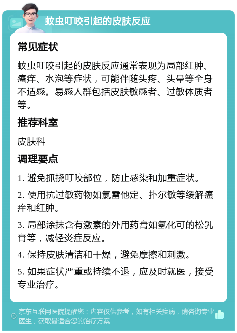 蚊虫叮咬引起的皮肤反应 常见症状 蚊虫叮咬引起的皮肤反应通常表现为局部红肿、瘙痒、水泡等症状，可能伴随头疼、头晕等全身不适感。易感人群包括皮肤敏感者、过敏体质者等。 推荐科室 皮肤科 调理要点 1. 避免抓挠叮咬部位，防止感染和加重症状。 2. 使用抗过敏药物如氯雷他定、扑尔敏等缓解瘙痒和红肿。 3. 局部涂抹含有激素的外用药膏如氢化可的松乳膏等，减轻炎症反应。 4. 保持皮肤清洁和干燥，避免摩擦和刺激。 5. 如果症状严重或持续不退，应及时就医，接受专业治疗。