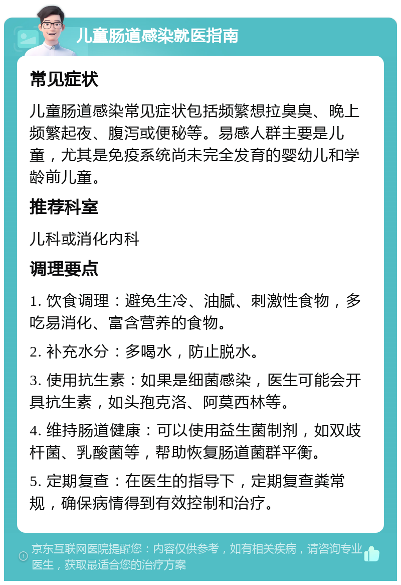 儿童肠道感染就医指南 常见症状 儿童肠道感染常见症状包括频繁想拉臭臭、晚上频繁起夜、腹泻或便秘等。易感人群主要是儿童，尤其是免疫系统尚未完全发育的婴幼儿和学龄前儿童。 推荐科室 儿科或消化内科 调理要点 1. 饮食调理：避免生冷、油腻、刺激性食物，多吃易消化、富含营养的食物。 2. 补充水分：多喝水，防止脱水。 3. 使用抗生素：如果是细菌感染，医生可能会开具抗生素，如头孢克洛、阿莫西林等。 4. 维持肠道健康：可以使用益生菌制剂，如双歧杆菌、乳酸菌等，帮助恢复肠道菌群平衡。 5. 定期复查：在医生的指导下，定期复查粪常规，确保病情得到有效控制和治疗。