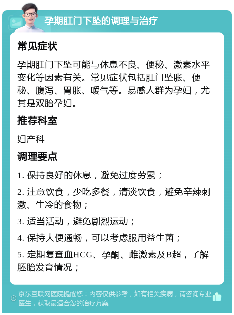 孕期肛门下坠的调理与治疗 常见症状 孕期肛门下坠可能与休息不良、便秘、激素水平变化等因素有关。常见症状包括肛门坠胀、便秘、腹泻、胃胀、嗳气等。易感人群为孕妇，尤其是双胎孕妇。 推荐科室 妇产科 调理要点 1. 保持良好的休息，避免过度劳累； 2. 注意饮食，少吃多餐，清淡饮食，避免辛辣刺激、生冷的食物； 3. 适当活动，避免剧烈运动； 4. 保持大便通畅，可以考虑服用益生菌； 5. 定期复查血HCG、孕酮、雌激素及B超，了解胚胎发育情况；