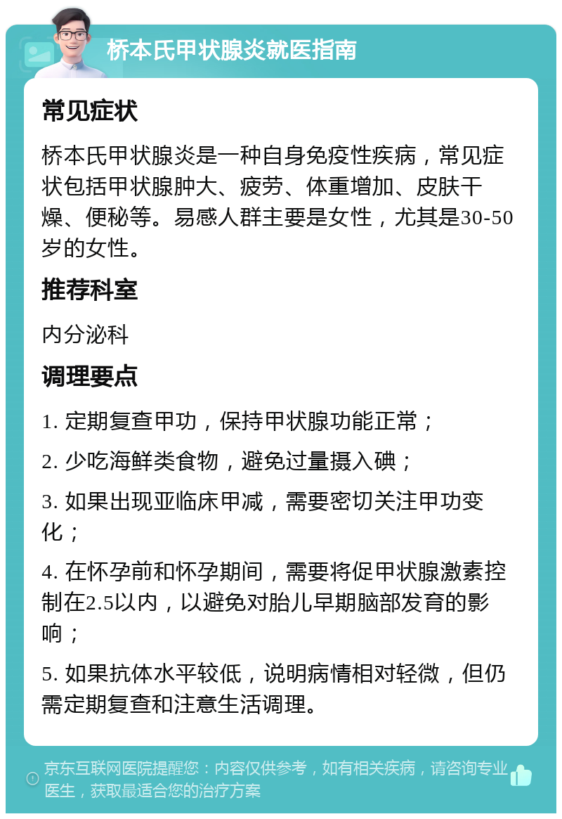 桥本氏甲状腺炎就医指南 常见症状 桥本氏甲状腺炎是一种自身免疫性疾病，常见症状包括甲状腺肿大、疲劳、体重增加、皮肤干燥、便秘等。易感人群主要是女性，尤其是30-50岁的女性。 推荐科室 内分泌科 调理要点 1. 定期复查甲功，保持甲状腺功能正常； 2. 少吃海鲜类食物，避免过量摄入碘； 3. 如果出现亚临床甲减，需要密切关注甲功变化； 4. 在怀孕前和怀孕期间，需要将促甲状腺激素控制在2.5以内，以避免对胎儿早期脑部发育的影响； 5. 如果抗体水平较低，说明病情相对轻微，但仍需定期复查和注意生活调理。