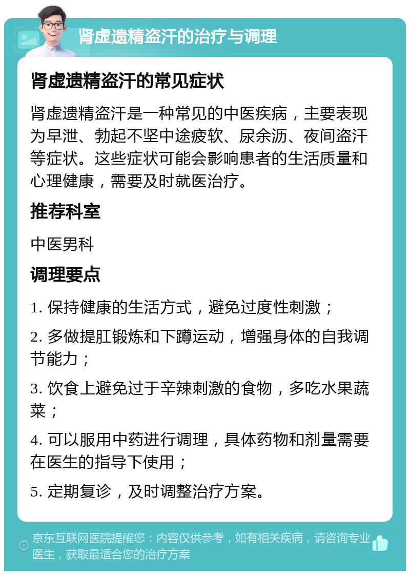 肾虚遗精盗汗的治疗与调理 肾虚遗精盗汗的常见症状 肾虚遗精盗汗是一种常见的中医疾病，主要表现为早泄、勃起不坚中途疲软、尿余沥、夜间盗汗等症状。这些症状可能会影响患者的生活质量和心理健康，需要及时就医治疗。 推荐科室 中医男科 调理要点 1. 保持健康的生活方式，避免过度性刺激； 2. 多做提肛锻炼和下蹲运动，增强身体的自我调节能力； 3. 饮食上避免过于辛辣刺激的食物，多吃水果蔬菜； 4. 可以服用中药进行调理，具体药物和剂量需要在医生的指导下使用； 5. 定期复诊，及时调整治疗方案。