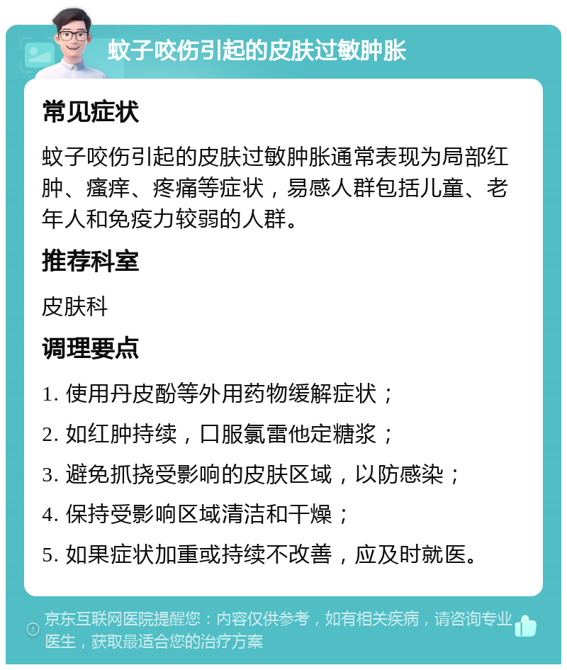 蚊子咬伤引起的皮肤过敏肿胀 常见症状 蚊子咬伤引起的皮肤过敏肿胀通常表现为局部红肿、瘙痒、疼痛等症状，易感人群包括儿童、老年人和免疫力较弱的人群。 推荐科室 皮肤科 调理要点 1. 使用丹皮酚等外用药物缓解症状； 2. 如红肿持续，口服氯雷他定糖浆； 3. 避免抓挠受影响的皮肤区域，以防感染； 4. 保持受影响区域清洁和干燥； 5. 如果症状加重或持续不改善，应及时就医。