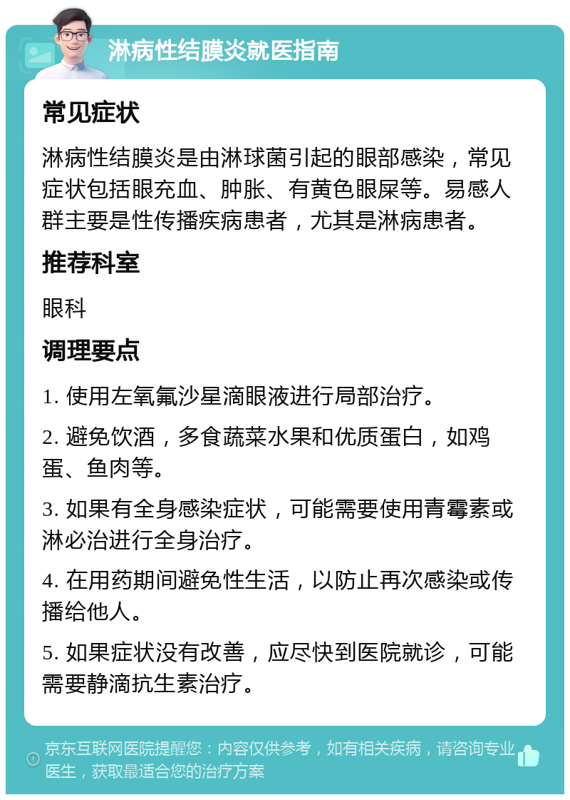 淋病性结膜炎就医指南 常见症状 淋病性结膜炎是由淋球菌引起的眼部感染，常见症状包括眼充血、肿胀、有黄色眼屎等。易感人群主要是性传播疾病患者，尤其是淋病患者。 推荐科室 眼科 调理要点 1. 使用左氧氟沙星滴眼液进行局部治疗。 2. 避免饮酒，多食蔬菜水果和优质蛋白，如鸡蛋、鱼肉等。 3. 如果有全身感染症状，可能需要使用青霉素或淋必治进行全身治疗。 4. 在用药期间避免性生活，以防止再次感染或传播给他人。 5. 如果症状没有改善，应尽快到医院就诊，可能需要静滴抗生素治疗。