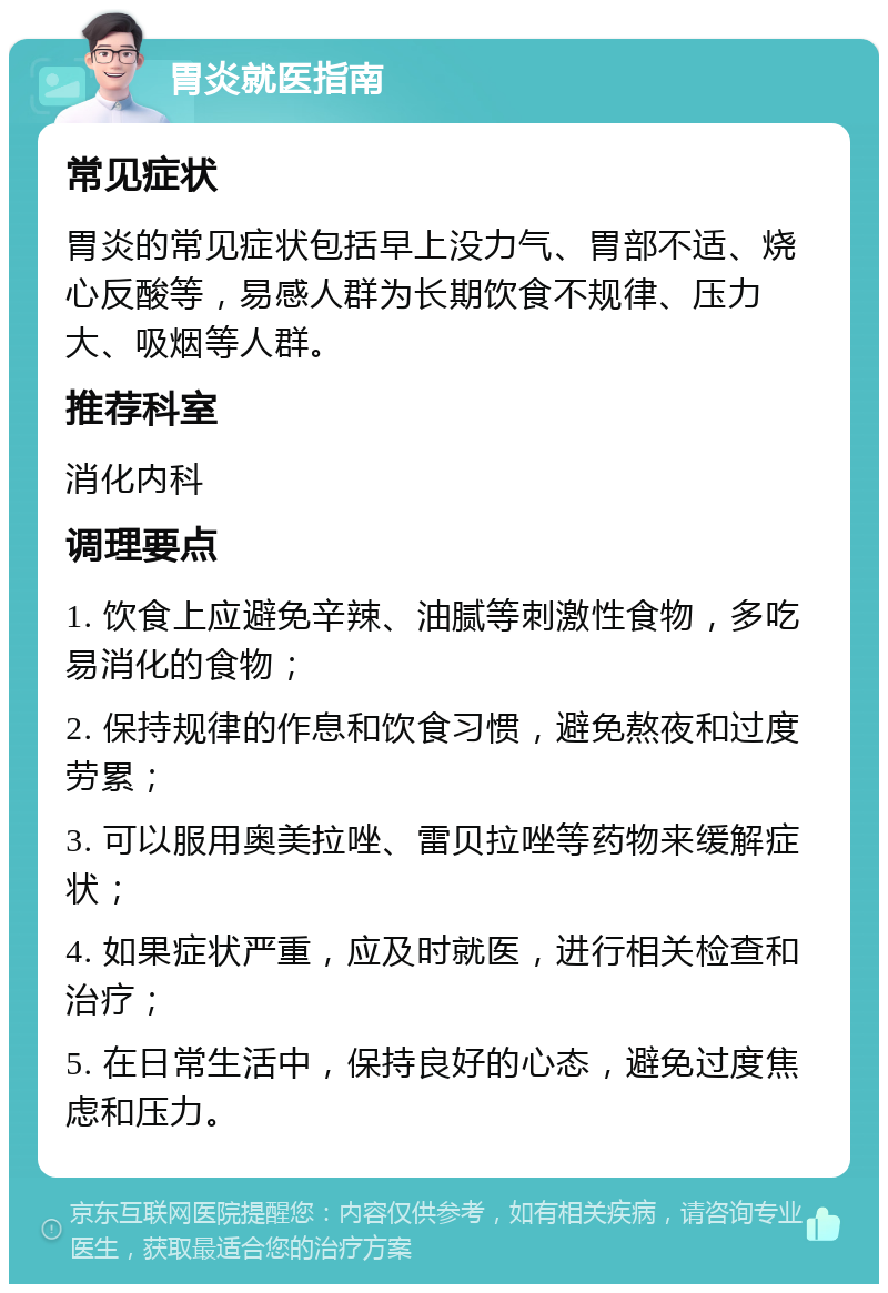 胃炎就医指南 常见症状 胃炎的常见症状包括早上没力气、胃部不适、烧心反酸等，易感人群为长期饮食不规律、压力大、吸烟等人群。 推荐科室 消化内科 调理要点 1. 饮食上应避免辛辣、油腻等刺激性食物，多吃易消化的食物； 2. 保持规律的作息和饮食习惯，避免熬夜和过度劳累； 3. 可以服用奥美拉唑、雷贝拉唑等药物来缓解症状； 4. 如果症状严重，应及时就医，进行相关检查和治疗； 5. 在日常生活中，保持良好的心态，避免过度焦虑和压力。