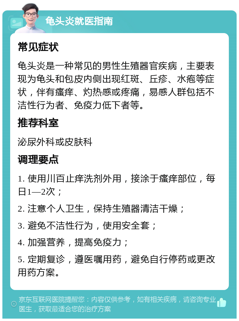 龟头炎就医指南 常见症状 龟头炎是一种常见的男性生殖器官疾病，主要表现为龟头和包皮内侧出现红斑、丘疹、水疱等症状，伴有瘙痒、灼热感或疼痛，易感人群包括不洁性行为者、免疫力低下者等。 推荐科室 泌尿外科或皮肤科 调理要点 1. 使用川百止痒洗剂外用，接涂于瘙痒部位，每日1—2次； 2. 注意个人卫生，保持生殖器清洁干燥； 3. 避免不洁性行为，使用安全套； 4. 加强营养，提高免疫力； 5. 定期复诊，遵医嘱用药，避免自行停药或更改用药方案。