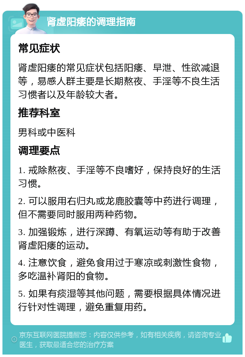 肾虚阳痿的调理指南 常见症状 肾虚阳痿的常见症状包括阳痿、早泄、性欲减退等，易感人群主要是长期熬夜、手淫等不良生活习惯者以及年龄较大者。 推荐科室 男科或中医科 调理要点 1. 戒除熬夜、手淫等不良嗜好，保持良好的生活习惯。 2. 可以服用右归丸或龙鹿胶囊等中药进行调理，但不需要同时服用两种药物。 3. 加强锻炼，进行深蹲、有氧运动等有助于改善肾虚阳痿的运动。 4. 注意饮食，避免食用过于寒凉或刺激性食物，多吃温补肾阳的食物。 5. 如果有痰湿等其他问题，需要根据具体情况进行针对性调理，避免重复用药。