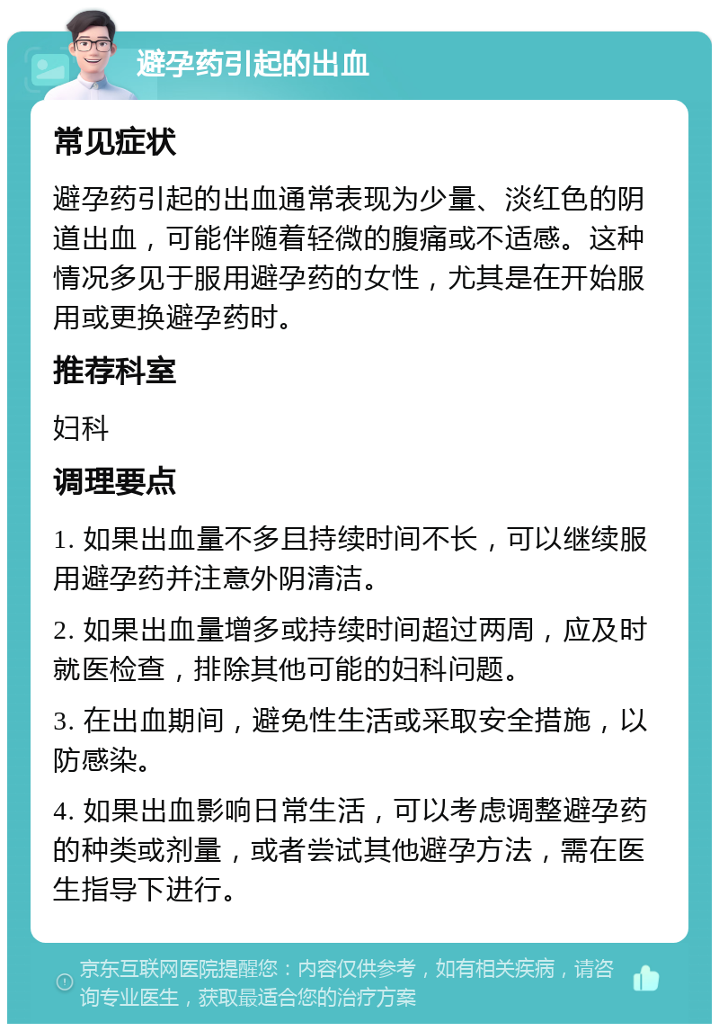 避孕药引起的出血 常见症状 避孕药引起的出血通常表现为少量、淡红色的阴道出血，可能伴随着轻微的腹痛或不适感。这种情况多见于服用避孕药的女性，尤其是在开始服用或更换避孕药时。 推荐科室 妇科 调理要点 1. 如果出血量不多且持续时间不长，可以继续服用避孕药并注意外阴清洁。 2. 如果出血量增多或持续时间超过两周，应及时就医检查，排除其他可能的妇科问题。 3. 在出血期间，避免性生活或采取安全措施，以防感染。 4. 如果出血影响日常生活，可以考虑调整避孕药的种类或剂量，或者尝试其他避孕方法，需在医生指导下进行。