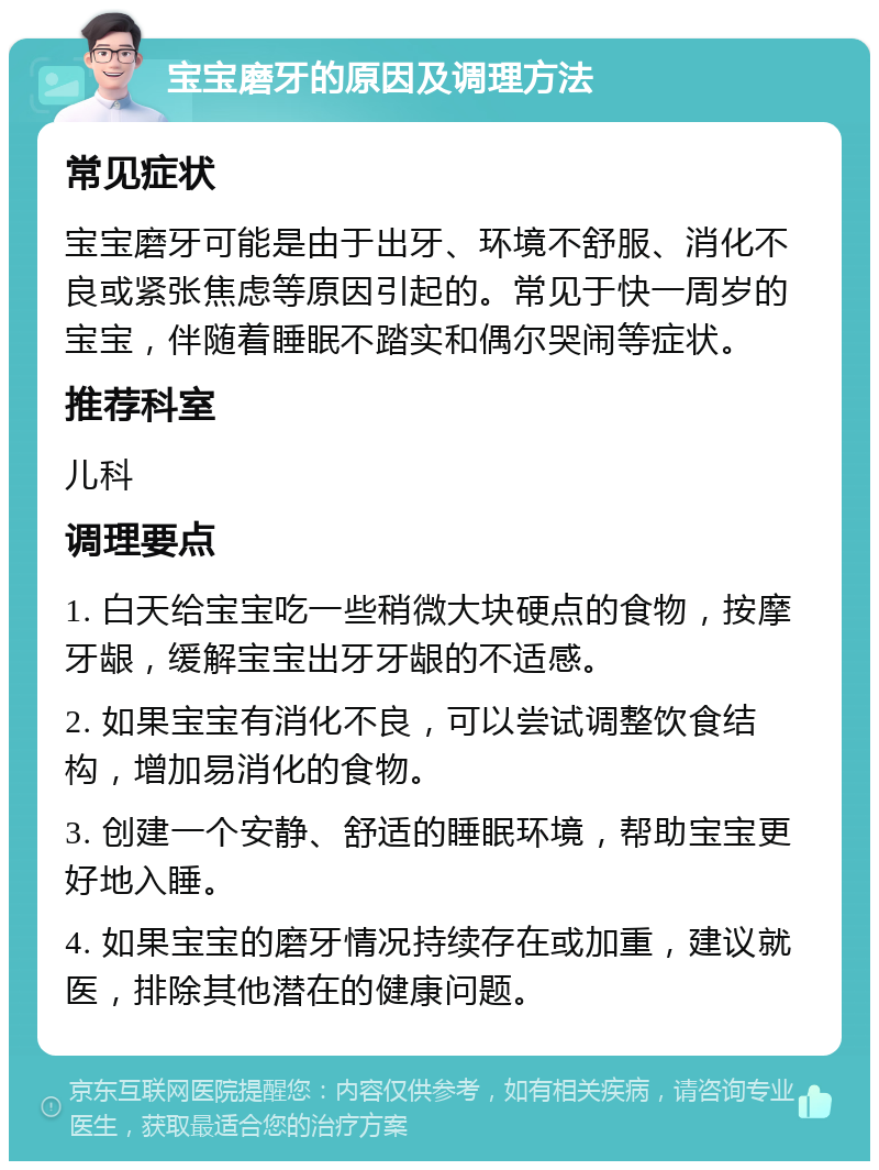 宝宝磨牙的原因及调理方法 常见症状 宝宝磨牙可能是由于出牙、环境不舒服、消化不良或紧张焦虑等原因引起的。常见于快一周岁的宝宝，伴随着睡眠不踏实和偶尔哭闹等症状。 推荐科室 儿科 调理要点 1. 白天给宝宝吃一些稍微大块硬点的食物，按摩牙龈，缓解宝宝出牙牙龈的不适感。 2. 如果宝宝有消化不良，可以尝试调整饮食结构，增加易消化的食物。 3. 创建一个安静、舒适的睡眠环境，帮助宝宝更好地入睡。 4. 如果宝宝的磨牙情况持续存在或加重，建议就医，排除其他潜在的健康问题。