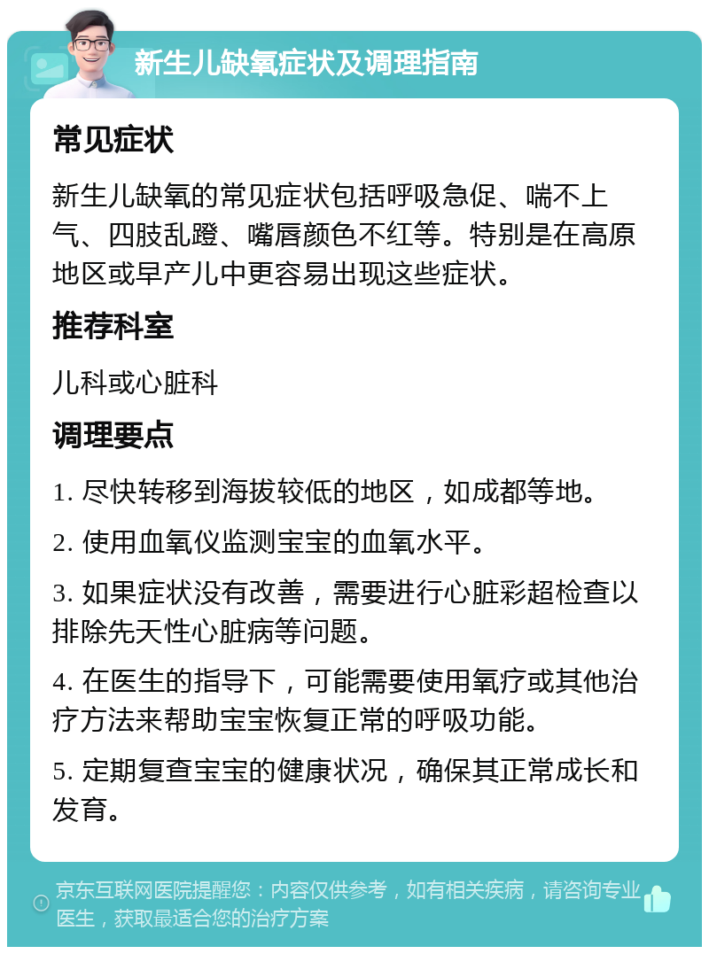 新生儿缺氧症状及调理指南 常见症状 新生儿缺氧的常见症状包括呼吸急促、喘不上气、四肢乱蹬、嘴唇颜色不红等。特别是在高原地区或早产儿中更容易出现这些症状。 推荐科室 儿科或心脏科 调理要点 1. 尽快转移到海拔较低的地区，如成都等地。 2. 使用血氧仪监测宝宝的血氧水平。 3. 如果症状没有改善，需要进行心脏彩超检查以排除先天性心脏病等问题。 4. 在医生的指导下，可能需要使用氧疗或其他治疗方法来帮助宝宝恢复正常的呼吸功能。 5. 定期复查宝宝的健康状况，确保其正常成长和发育。