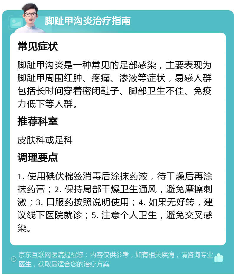 脚趾甲沟炎治疗指南 常见症状 脚趾甲沟炎是一种常见的足部感染，主要表现为脚趾甲周围红肿、疼痛、渗液等症状，易感人群包括长时间穿着密闭鞋子、脚部卫生不佳、免疫力低下等人群。 推荐科室 皮肤科或足科 调理要点 1. 使用碘伏棉签消毒后涂抹药液，待干燥后再涂抹药膏；2. 保持局部干燥卫生通风，避免摩擦刺激；3. 口服药按照说明使用；4. 如果无好转，建议线下医院就诊；5. 注意个人卫生，避免交叉感染。