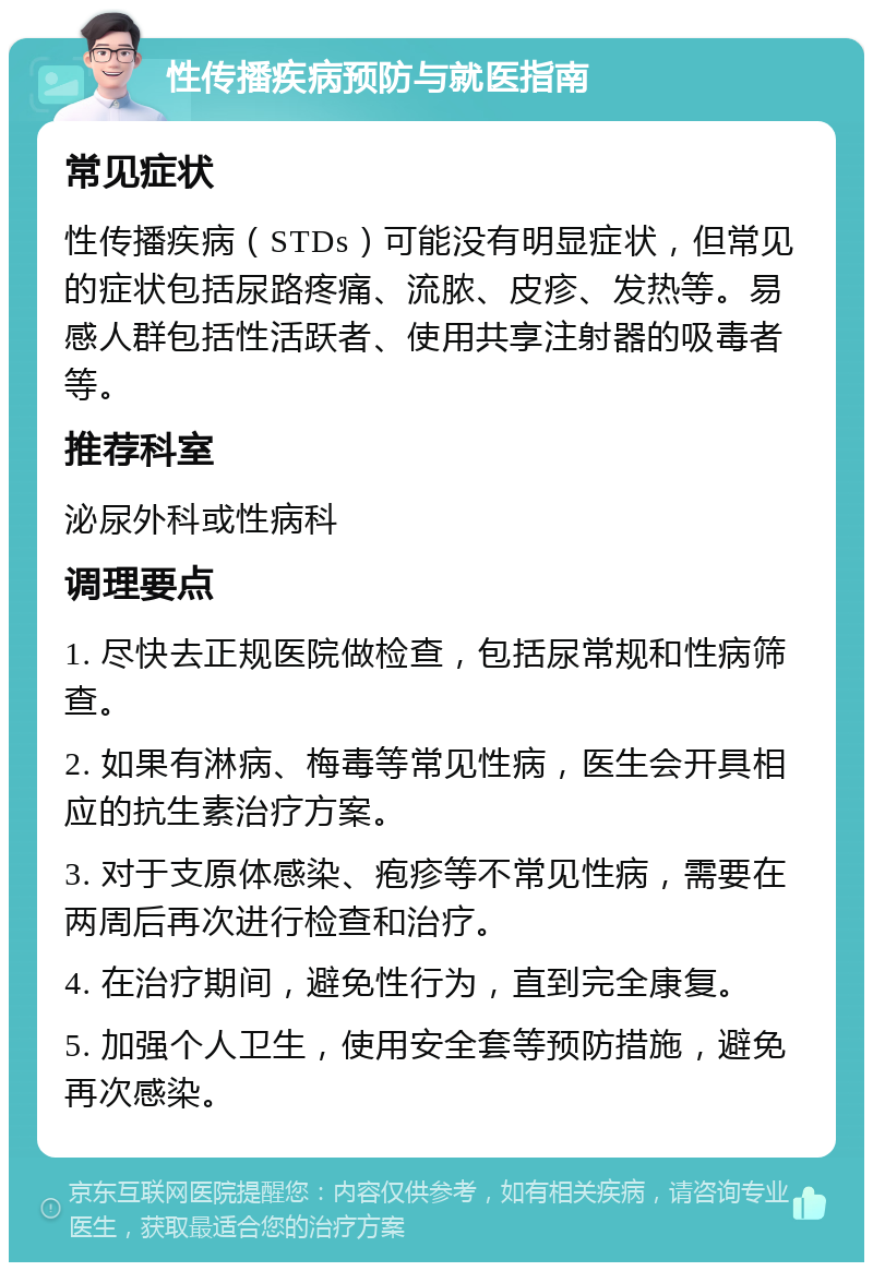 性传播疾病预防与就医指南 常见症状 性传播疾病（STDs）可能没有明显症状，但常见的症状包括尿路疼痛、流脓、皮疹、发热等。易感人群包括性活跃者、使用共享注射器的吸毒者等。 推荐科室 泌尿外科或性病科 调理要点 1. 尽快去正规医院做检查，包括尿常规和性病筛查。 2. 如果有淋病、梅毒等常见性病，医生会开具相应的抗生素治疗方案。 3. 对于支原体感染、疱疹等不常见性病，需要在两周后再次进行检查和治疗。 4. 在治疗期间，避免性行为，直到完全康复。 5. 加强个人卫生，使用安全套等预防措施，避免再次感染。