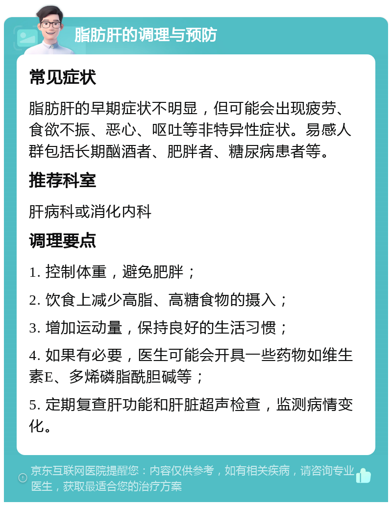 脂肪肝的调理与预防 常见症状 脂肪肝的早期症状不明显，但可能会出现疲劳、食欲不振、恶心、呕吐等非特异性症状。易感人群包括长期酗酒者、肥胖者、糖尿病患者等。 推荐科室 肝病科或消化内科 调理要点 1. 控制体重，避免肥胖； 2. 饮食上减少高脂、高糖食物的摄入； 3. 增加运动量，保持良好的生活习惯； 4. 如果有必要，医生可能会开具一些药物如维生素E、多烯磷脂酰胆碱等； 5. 定期复查肝功能和肝脏超声检查，监测病情变化。