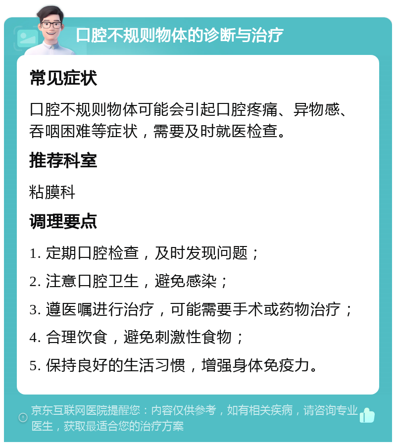 口腔不规则物体的诊断与治疗 常见症状 口腔不规则物体可能会引起口腔疼痛、异物感、吞咽困难等症状，需要及时就医检查。 推荐科室 粘膜科 调理要点 1. 定期口腔检查，及时发现问题； 2. 注意口腔卫生，避免感染； 3. 遵医嘱进行治疗，可能需要手术或药物治疗； 4. 合理饮食，避免刺激性食物； 5. 保持良好的生活习惯，增强身体免疫力。