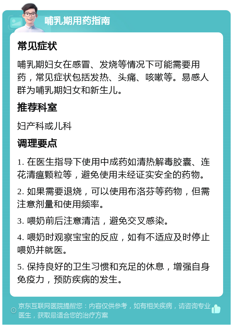 哺乳期用药指南 常见症状 哺乳期妇女在感冒、发烧等情况下可能需要用药，常见症状包括发热、头痛、咳嗽等。易感人群为哺乳期妇女和新生儿。 推荐科室 妇产科或儿科 调理要点 1. 在医生指导下使用中成药如清热解毒胶囊、连花清瘟颗粒等，避免使用未经证实安全的药物。 2. 如果需要退烧，可以使用布洛芬等药物，但需注意剂量和使用频率。 3. 喂奶前后注意清洁，避免交叉感染。 4. 喂奶时观察宝宝的反应，如有不适应及时停止喂奶并就医。 5. 保持良好的卫生习惯和充足的休息，增强自身免疫力，预防疾病的发生。