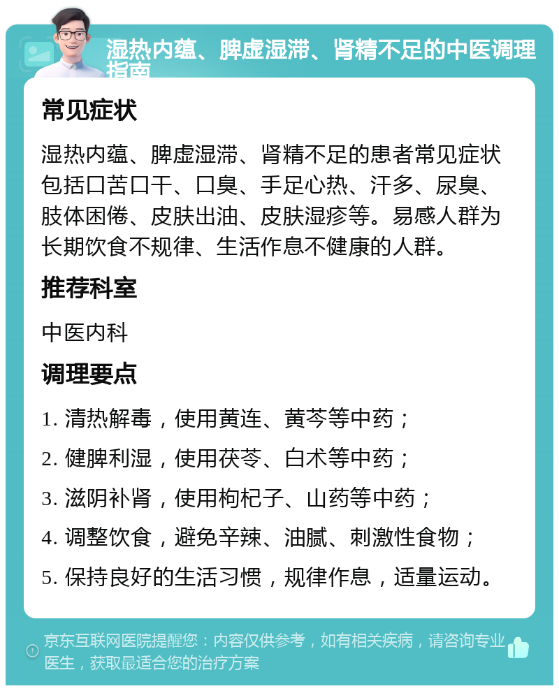 湿热内蕴、脾虚湿滞、肾精不足的中医调理指南 常见症状 湿热内蕴、脾虚湿滞、肾精不足的患者常见症状包括口苦口干、口臭、手足心热、汗多、尿臭、肢体困倦、皮肤出油、皮肤湿疹等。易感人群为长期饮食不规律、生活作息不健康的人群。 推荐科室 中医内科 调理要点 1. 清热解毒，使用黄连、黄芩等中药； 2. 健脾利湿，使用茯苓、白术等中药； 3. 滋阴补肾，使用枸杞子、山药等中药； 4. 调整饮食，避免辛辣、油腻、刺激性食物； 5. 保持良好的生活习惯，规律作息，适量运动。