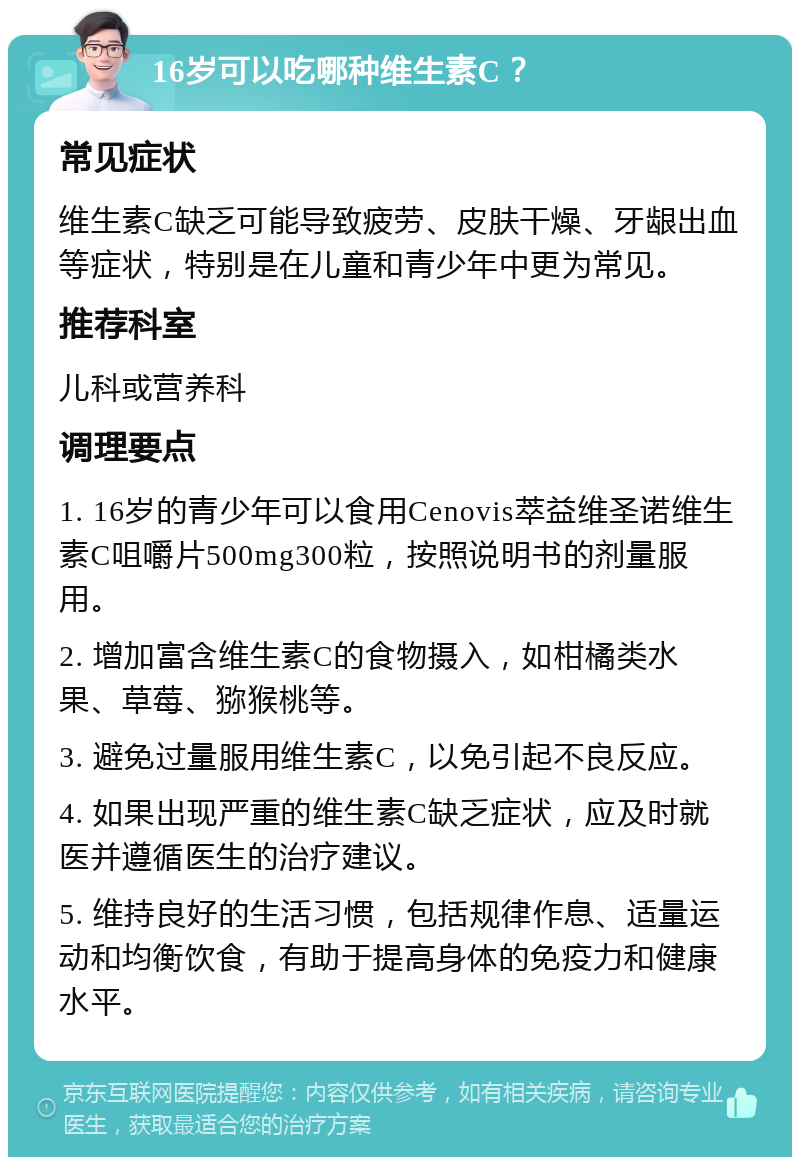 16岁可以吃哪种维生素C？ 常见症状 维生素C缺乏可能导致疲劳、皮肤干燥、牙龈出血等症状，特别是在儿童和青少年中更为常见。 推荐科室 儿科或营养科 调理要点 1. 16岁的青少年可以食用Cenovis萃益维圣诺维生素C咀嚼片500mg300粒，按照说明书的剂量服用。 2. 增加富含维生素C的食物摄入，如柑橘类水果、草莓、猕猴桃等。 3. 避免过量服用维生素C，以免引起不良反应。 4. 如果出现严重的维生素C缺乏症状，应及时就医并遵循医生的治疗建议。 5. 维持良好的生活习惯，包括规律作息、适量运动和均衡饮食，有助于提高身体的免疫力和健康水平。