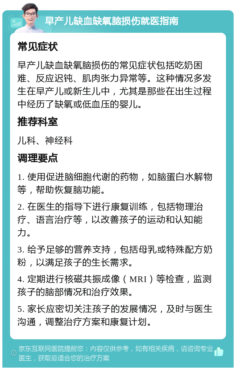 早产儿缺血缺氧脑损伤就医指南 常见症状 早产儿缺血缺氧脑损伤的常见症状包括吃奶困难、反应迟钝、肌肉张力异常等。这种情况多发生在早产儿或新生儿中，尤其是那些在出生过程中经历了缺氧或低血压的婴儿。 推荐科室 儿科、神经科 调理要点 1. 使用促进脑细胞代谢的药物，如脑蛋白水解物等，帮助恢复脑功能。 2. 在医生的指导下进行康复训练，包括物理治疗、语言治疗等，以改善孩子的运动和认知能力。 3. 给予足够的营养支持，包括母乳或特殊配方奶粉，以满足孩子的生长需求。 4. 定期进行核磁共振成像（MRI）等检查，监测孩子的脑部情况和治疗效果。 5. 家长应密切关注孩子的发展情况，及时与医生沟通，调整治疗方案和康复计划。