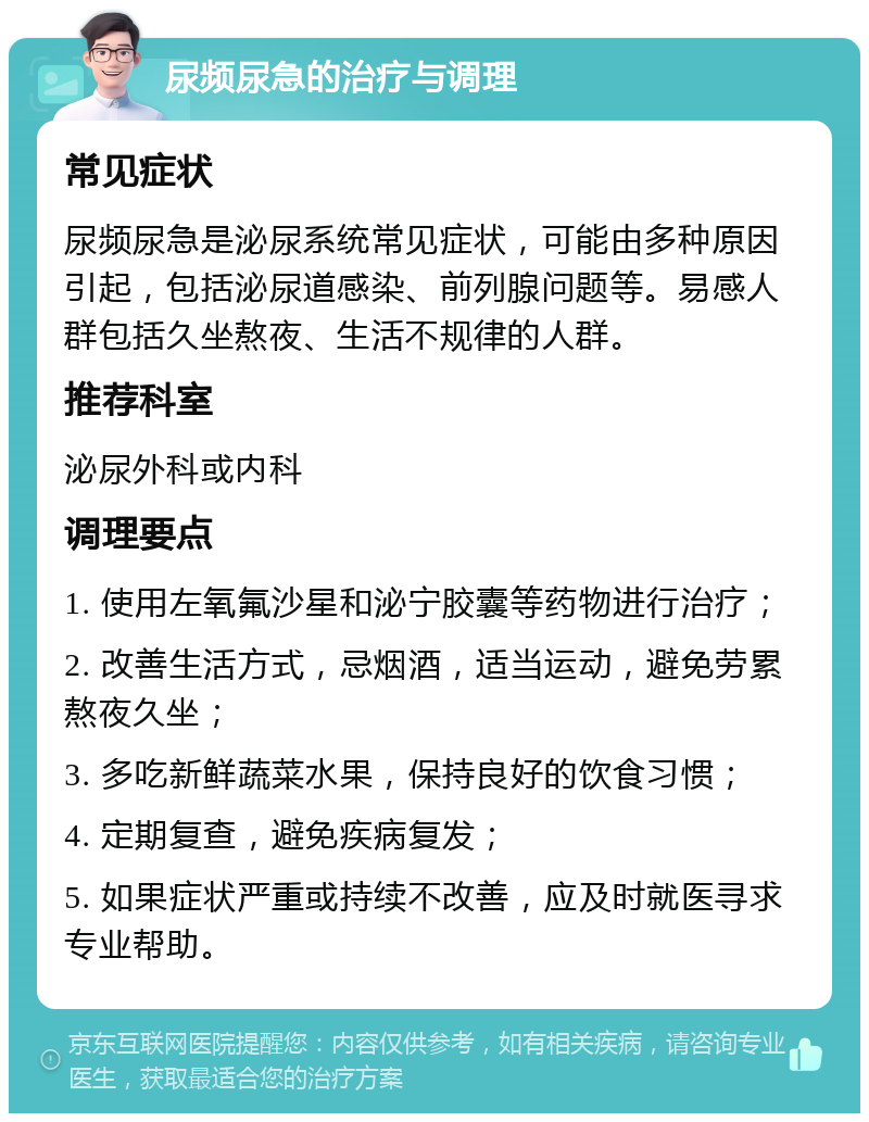 尿频尿急的治疗与调理 常见症状 尿频尿急是泌尿系统常见症状，可能由多种原因引起，包括泌尿道感染、前列腺问题等。易感人群包括久坐熬夜、生活不规律的人群。 推荐科室 泌尿外科或内科 调理要点 1. 使用左氧氟沙星和泌宁胶囊等药物进行治疗； 2. 改善生活方式，忌烟酒，适当运动，避免劳累熬夜久坐； 3. 多吃新鲜蔬菜水果，保持良好的饮食习惯； 4. 定期复查，避免疾病复发； 5. 如果症状严重或持续不改善，应及时就医寻求专业帮助。