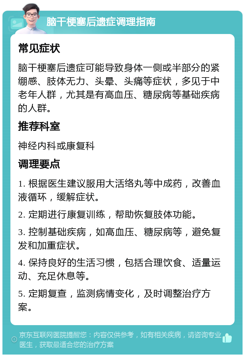 脑干梗塞后遗症调理指南 常见症状 脑干梗塞后遗症可能导致身体一侧或半部分的紧绷感、肢体无力、头晕、头痛等症状，多见于中老年人群，尤其是有高血压、糖尿病等基础疾病的人群。 推荐科室 神经内科或康复科 调理要点 1. 根据医生建议服用大活络丸等中成药，改善血液循环，缓解症状。 2. 定期进行康复训练，帮助恢复肢体功能。 3. 控制基础疾病，如高血压、糖尿病等，避免复发和加重症状。 4. 保持良好的生活习惯，包括合理饮食、适量运动、充足休息等。 5. 定期复查，监测病情变化，及时调整治疗方案。